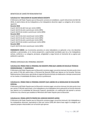 P á g i n a 29 | 37
BENEFICIOS DE CARÁCTER REMUNERATIVO
CLÁUSULA 59. TABULADOR DE SALARIO BÁSICO DOCENTE
El Ministerio del Poder Popular para la Educación conviene en establecer, a partir del primero de Abril de
2018, el salario básico de las trabajadoras y los trabajadores docentes según su categoría, de la manera
siguiente:
Durante 2018
A partir del 01 de abril cien por ciento (100%)
A partir del 01 de julio cuarenta por ciento (40%)
A partir del 01 de octubre cuarenta por ciento (40%)
Durante 2019
A partir del 01 de enero sesenta por ciento (60%)
A partir del 01 de abril cuarenta por ciento (40%)
A partir del 01 de julio cuarenta por ciento (40%)
A partir del 01 de octubre cuarenta por ciento (40%)
Durante 2020
A partir del 01 de enero sesenta por ciento (60%)
PARÁGRAFO UNICO. Los incrementos previstos en estos tabuladores se aplicarán a las y los docentes
jubilados y pensionados, en la misma proporción y oportunidad acordados para las y los trabajadores
activos, conforme a su categoría, jerarquía, antigüedad y carga horaria al momento de su egreso por
jubilación o pensión.
PRIMAS ESPECIALES DEL PERSONAL DOCENTE
CLÁUSULA 60. PRIMA PARA EL PERSONAL NO DOCENTE (PND) QUE LABORA EN ESCUELAS TÉCNICAS
ROBINSONIANAS Y ZAMORANAS
El Ministerio del Poder Popular para la Educación conviene pagar una prima mensual, de siete punto cinco
por ciento (7.5%) del salario base, al Personal No Docente (PND) que laboran en las Escuelas Técnicas
Robinsonianas y Zamoranas, ejerciendo el cargo de Docente de Aula con dedicación a tiempo convencional
en los niveles o modalidades de básica, técnica o profesional.
CLÁUSULA 61. PRIMA PARA EL PERSONAL DOCENTE QUE LABORA EN LA MODALIDAD DE EDUCACIÓN
ESPECIAL
El Ministerio del Poder Popular para la Educación conviene pagar una prima mensual, de siete punto cinco
por ciento (7.5%) del salario base, a las trabajadoras y los trabajadores de la educación en función docente
que laboran en la modalidad de Educación Especial, atendiendo a la codificación del plantel o servicio
conforme a los criterios que establece el Ministerio del Poder Popular para la Educación.
CLÁUSULA 62. PRIMA ASPECTO PROPIO DEL EJERCICIO DOCENTE (APED)
El Ministerio del Poder Popular para la Educación conviene pagar una prima mensual a las trabajadoras y
los trabajadores docentes, equivalente al diez por ciento (10%) del salario base según la categoría, por
aspectos propios relacionados con la función que ejercen.
 