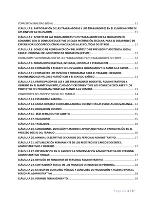 P á g i n a 3 | 37
CORRESPONSABILIDAD SOCIAL ................................................................................................................... 11
CLÁUSULA 6. PARTICIPACIÓN DE LAS TRABAJADORAS Y LOS TRABAJADORES EN EL CUMPLIMIENTO DE
LOS FINES DE LA EDUCACIÓN..................................................................................................................... 11
CLÁUSULA 7. APORTES DE LAS TRABAJADORAS Y LOS TRABAJADORES DE LA EDUCACIÓN EN
CONJUNTO CON EL CONSEJO EDUCATIVO DE CADA INSTITUCIÓN ESCOLAR, PARA EL DESARROLLO DE
EXPERIENCIAS SOCIOPRODUCTIVAS VINCULADAS A LAS POLÍTICAS DE ESTADO.................................... 11
CLÁUSULA 8. CONSEJO DE REORGANIZACIÓN DEL INSTITUTO DE PREVISIÓN Y ASISTENCIA SOCIAL
PARA EL PERSONAL DEL MINISTERIO DE EDUCACIÓN (IPASME).............................................................. 12
FORMACIÓN Y AUTOFORMACION DE LAS TRABAJADORAS Y LOS TRABAJADORES DEL MPPE .................. 12
CLÁUSULA 9. FORMACIÓN COLECTIVA, INTEGRAL, CONTINUA Y PERMANENTE .................................... 12
CLÁUSULA 10. FORMACIÓN Y RESCATE DE LOS VALORES CIUDADANOS Y EL AMOR A LA PATRIA........ 12
CLÁUSULA 11. FORTALECER LOS ESPACIOS Y PROGRAMAS PARA EL TRABAJO LIBERADOR,
FOMENTANDO LOS VALORES PATRIÓTICOS Y EL SENTIDO CRÍTICO ........................................................ 13
CLÁUSULA 12. PARTICIPACIÓN DE LAS Y LOS TRABAJADORES DOCENTES, ADMINISTRATIVOS Y
OBREROS EN EL MANTENIMIENTO, CUIDADO Y CRECIMIENTO DE LOS CONUCOS ESCOLARES Y LOS
PROYECTOS DEL PROGRAMA TODAS LAS MANOS A LA SIEMBRA ........................................................... 13
CONDICIONES DEL PROCESO SOCIAL DEL TRABAJO.................................................................................... 14
CLÁUSULA 13. ESTABILIDAD LABORAL....................................................................................................... 14
CLÁUSULA 14. CARGA HORARIA O JORNADA LABORAL DOCENTE EN LAS ESCUELAS BOLIVARIANAS... 14
CLÁUSULA 15. DEDICACION DOCENTE....................................................................................................... 14
CLÁUSULA 16. DÍAS FERIADOS Y DE ASUETO............................................................................................ 15
CLÁUSULA 17. VACACIONES....................................................................................................................... 15
CLÁUSULA 18. TRASLADOS......................................................................................................................... 16
CLÁUSULA 19. CONDICIONES, DOTACIÓN Y AMBIENTE APROPIADO PARA LA PARTICIPACIÓN EN EL
PROCESO SOCIAL DEL TRABAJO................................................................................................................. 16
CLÁUSULA 20. MANUAL DESCRIPTIVO DE CARGOS DEL PERSONAL ADMINISTRATIVO.......................... 17
CLÁUSULA 21. ACTUALIZACIÓN PERMANENTE DE LOS REGISTROS DE CARGOS DOCENTES,
ADMINISTRATIVOS Y OBREROS ................................................................................................................. 17
CLÁUSULA 22. PRESERVACION EN EL PAGO DE LA COMPENSACION ADMINISTRATIVA DEL PERSONAL
ADMINISTRATIVO TITULAR ........................................................................................................................ 17
CLÁUSULA 23. REVISIÓN DE FUNCIONES DE PERSONAL ADMINISTRATIVO ............................................ 17
CLÁUSULA 24. CONTRALORÍA SOCIAL EN LOS PROCESOS DE INGRESO DE PERSONAL ........................... 18
CLÁUSULA 25. SISTEMA DE CONCURSO PÚBLICO Y CONCURSO DE PROMOCIÓN Y ASCENSO PARA EL
PERSONAL ADMINISTRATIVO..................................................................................................................... 18
CLÁUSULA 26. PERMISO POR NACIMIENTO .............................................................................................. 18
 