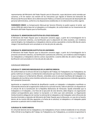 P á g i n a 33 | 37
representantes del Ministerio del Poder Popular para la Educación, cuyas decisiones serán tomadas por
consenso, a fin de realizar una revisión de los instructivos que regulan el Sistema de Evaluación de
Eficiencia del Personal Obrero de la Administración Pública y el Sistema de Evaluación de Desempeño del
personal administrativo, conforme a las disposiciones establecidas en el ordenamiento jurídico vigente.
PARÁGRAFO ÚNICO: La Compensación Mensual por Servicio Eficiente no podrá superar el veinte por
ciento (20%) del salario base de la trabajadora o el trabajador, de conformidad con los lineamientos del
Ministerio del Poder Popular para la Planificación.
CLÁUSULA 75. BONIFICACION SUSTITUTIVA DE UTILES ESCOLARES
El Ministerio del Poder Popular para la Educación conviene pagar, a partir de la homologación de la
presente convención colectiva, una bonificación para la adquisición de útiles escolares, con incidencia
salarial dirigida a las trabajadoras y trabajadores obreros activos equivalente a treinta (30) días de salario
integral. Esta bonificación será cancelada en el mes de julio de cada año.
CLÁUSULA 76. BONIFICACION SUSTITUTIVA DE UNIFORMES
El Ministerio del Poder Popular para la Educación conviene pagar, a partir de la homologación de la
presente convención colectiva, una bonificación sustitutiva de uniformes, con incidencia salarial dirigida a
las trabajadoras y trabajadores obreros activos equivalente a sesenta (60) días de salario integral. Esta
bonificación será cancelada en el mes de julio de cada año.
CLÁUSULAS SINDICALES
CLÁUSULA 77. DERECHOS INDIVIDUALES DE LA LIBERTAD SINDICAL
De conformidad con el artículo 355 de la Ley Orgánica del Trabajo, los Trabajadores y las Trabajadoras, las
partes reafirman el respeto a la libertad de sindicalización que tienen los trabajadores y las trabajadoras,
lo que se traduce en la libertad de afiliación, entendida como la voluntad manifiesta del trabajador o la
trabajadora de inscribirse como miembro activo de una o varias de las organizaciones sindicales signatarias
de la presente Convención.
Igualmente se respetará la libertad de desafiliación cuando un trabajador o trabajadora manifieste su
voluntad de retirarse de la organización sindical en la cual está inscrito, todo en atención a lo dispuesto en
el artículo 95 de la Constitución de la República Bolivariana de Venezuela. Queda entendido que la
trabajadora o el trabajador, a los fines de la ejecución de este derecho, debe dirigirse a la organización
sindical correspondiente para realizar la inscripción o el retiro que está solicitando. La Organización
Sindical tendrá la obligación de tramitar la solicitud de la trabajadora o del trabajador ante la Dirección de
Asuntos Gremiales y Laborales del Ministerio del Poder Popular para la Educación, en caso de no hacerlo
dentro de los treinta (30) días siguientes a la fecha de la solicitud, la trabajadora o el trabajador podrá
presentar su petición ante la citada Dirección.
CLÁUSULA 78. FUERO SINDICAL
En virtud del derecho de las trabajadoras y los trabajadores al fuero sindical establecido en los artículos
418 y 419 de la Ley Orgánica del Trabajo, los Trabajadores y las Trabajadoras, se conviene en garantizar la
 