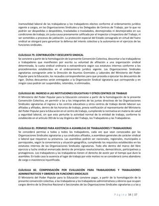 P á g i n a 34 | 37
inamovilidad laboral de las trabajadoras y los trabajadores electos conforme al ordenamiento jurídico
vigente a cargos, en las Organizaciones Sindicales y los Delegados de Centros de Trabajo, por lo que no
podrán ser despedidas o despedidos, trasladadas o trasladados, desmejoradas ni desmejorados en sus
condiciones de trabajo, sin justa causa previamente calificada por el Inspector o Inspectora del Trabajo, ni
ser sometidos a procesos de jubilación. La protección especial del Estado consagrada en virtud del fuero
sindical se otorgará para garantizar la defensa del interés colectivo y la autonomía en el ejercicio de las
funciones sindicales.
CLÁUSULA 79. CONTRIBUCIÓN Y DESCUENTO SINDICAL
Se conviene a partir de la homologación de la presente Convención Colectiva, descontar a las trabajadoras
o trabajadores que manifiesten por escrito su voluntad de afiliación a una organización sindical
determinada, la cuota sindical ordinaria o extraordinaria según sus estatutos internos conforme a los
procedimientos establecidos en el ordenamiento jurídico vigente. Las Organizaciones Sindicales
signatarias consignarán ante la Dirección de Asuntos Gremiales y Laborales del Ministerio del Poder
Popular para la Educación, los recaudos correspondientes para que proceda a ejecutar los descuentos de
rigor. Dichos descuentos serán entregados a la Organización Sindical signataria que corresponda y en
ningún caso podrán ser suspendidos, retenidos, ni eliminados.
CLÁUSULA 80. INGRESO A LAS INSTITUCIONES EDUCATIVAS Y OTROS CENTROS DE TRABAJO
El Ministerio del Poder Popular para la Educación conviene a partir de la homologación de la presente
Convención Colectiva, en permitir a las y los integrantes de las juntas directivas de las Organizaciones
Sindicales signatarias el ingreso a los centros educativos y otros centros de trabajo donde laboran sus
afiliadas y afiliados, dentro de los horarios de trabajo, previa notificación al representante del Ministerio
del Poder Popular para la Educación en el centro de trabajo, cumpliendo la normativa en materia de salud
y seguridad laboral, sin que esto perturbe la actividad normal de la entidad de trabajo, conforme lo
establecido en el artículo 393 de la Ley Orgánica del Trabajo, los Trabajadores y las Trabajadoras.
CLÁUSULA 81. PERMISO PARA ASISTENCIA A ASAMBLEAS DE TRABAJADORES Y TRABAJADORAS
Se concederá permiso a todas y todos los trabajadores, cada vez que sean convocados por las
Organizaciones Sindicales signatarias y sus sindicatos afiliados, a asambleas generales de carácter sindical
o laboral que requieran su presencia. Las asambleas podrán ser nacionales, regionales, municipales o
parroquiales, según la conveniencia y situación geográfica, cumpliendo los requisitos establecidos en los
estatutos internos de las Organizaciones Sindicales signatarias. Todo ello dentro del marco del libre
ejercicio y lucha sindical enmarcado dentro de principios revolucionarios, democráticos, participativos y
protagónicos. Los trabajadores y las trabajadoras tienen el derecho de asistir por el tiempo que dure la
asamblea. En todo caso la ausencia al lugar de trabajo por este motivo no se considerará como abandono
de cargo o inasistencia injustificada.
CLÁUSULA 82. COMPENSACIÓN POR EVALUACIÓN PARA TRABAJADORAS Y TRABAJADORES
ADMINISTRATIVOS Y OBREROS EN FUNCIONES SINDICALES
El Ministerio del Poder Popular para la Educación conviene pagar, a partir de la homologación de la
presente convención colectiva, a las trabajadoras y los trabajadores administrativos y obreros que ocupen
cargos dentro de la Directiva Nacional o Seccionales de las Organizaciones Sindicales signatarias y a las y
 