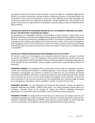 P á g i n a 35 | 37
los Directivos electos del Consejo de Administración, Consejo de Vigilancia y Delegados Regionales de
CACRETE, con licencia remunerada a tiempo completo y dedicación exclusiva a la actividad sindical, una
compensación salarial mensual equivalente al veinte por ciento (20%) del salario base devengado, por
concepto de compensación por evaluación de desempeño. Queda entendido que serán ubicados en los
grados, niveles y pasos correspondientes en el tabulador y escala de sueldos y salarios de la Administración
Pública Nacional.
CLÁUSULA 83. DISFRUTE DE VACACIONES ANUALES DE LAS Y LOS DIRIGENTES SINDICALES, ASÍ COMO
DE LAS Y LOS DIRECTIVOS Y DELEGADOS DE CACRETE
Las trabajadoras y los trabajadores docentes, administrativos y obreros electos a cargos dentro de las
directivas nacionales y seccionales de las Organizaciones Sindicales signatarias de la presente Convención
Colectiva, así como las y los Directivos y Delegados de CACRETE, acumularan sus períodos vacacionales por
el tiempo que dure el ejercicio del cargo para el cual fueron electas o electos. Una vez que las trabajadoras
o los trabajadores cesen en las funciones para las cuales fueron electas y electos, comenzará de inmediato
el disfrute de todas las vacaciones vencidas que se hayan acumulado en el ejercicio de su actividad sindical
o en CACRETE.
CLÁUSULA 84. PERMISOS REMUNERADOS PARA MIEMBROS ELECTOS DE CACRETE
Se conviene a partir de la homologación de la presente Convención Colectiva, reconocer el proceso
eleccionario de CACRETE y a las y los trabajadores educacionales asociados que resulten electos para
ocupar los cargos directivos del Consejo Administrativo, Consejo de Vigilancia y Delegados Regionales, así
como conceder permiso remunerado a tiempo completo, mientras dure su gestión administrativa en la
Asociación.
PARÁGRAFO PRIMERO: Se concederá día libre y remunerado a todas y todos los trabajadores asociados,
cuando sean convocados por CACRETE, a asambleas generales u otros eventos nacionales, regionales,
municipales o parroquiales, que requieran su presencia. En todo caso, las y los directivos del Consejo
Administrativo de CACRETE notificarán a la Oficina de Gestión Humana del Ministerio del Poder Popular
para la Educación, por escrito y con tres (3) días hábiles de anticipación, de las asambleas o eventos que
sean convocados a fin de tomar las previsiones del caso, justificándose así la ausencia al lugar de trabajo
de las trabajadoras y trabajadores. Dichas asambleas no podrán ser más de dos (2) al año.
PARÁGRAFO SEGUNDO: Las y los integrantes del Consejo de Administración, Consejo de Vigilancia y
Delegados Regionales de CACRETE, tendrán acceso pleno a los centros educativos donde laboran sus
asociados y asociadas dentro de los horarios de trabajo, para efectuar actividades informativas
relacionadas con sus funciones dentro de CACRETE, previa notificación al personal directivo.
PARÁGRAFO TERCERO: Se otorga permiso remunerado por el tiempo que sea necesario para las y los
trabajadores asociados que resulten electos para formar parte de la Comisión Electoral Principal y las Sub-
Comisiones Electorales Regionales de CACRETE, dicho periodo no podrá exceder de sesenta (60) días
continuos y solo podrá ser prorrogable a solicitud de la Superintendencia de Cajas de Ahorro.
 