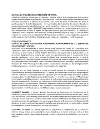 P á g i n a 36 | 37
CLÁUSULA 85. UTILES DE HIGIENE Y SEGURIDAD INDUSTRIAL
El Ministerio del Poder Popular para la Educación, conviene a partir de la homologación de la presente
convención colectiva de trabajo, proveer a las trabajadoras y los trabajadores semestralmente de aquellos
útiles que requieran en el ejercicio de sus labores, tales como: dos tobos exprimidores, dos pares de
guantes, dos pares de lentes de seguridad , dos impermeables, dos mascarillas, dos botas media calla, un
paragua y dos cascos de seguridad conforme a las normas de la Ley Orgánica de Prevención Condiciones y
Medio Ambiente de Trabajo. PARAGRAFO UNICO: Queda entendido Entre las partes que la no entrega de
estos implementos de útiles e higiene de seguridad industrial por parte del MPPE, el trabajador o
Trabajadora no está obligado a realizar tareas u oficio que afecten o pongan en riesgo su salud y el medio
ambiente. En consecuencia el Trabajador o la Trabajadora no podrán ser sancionados por tal negativa, de
conformidad con el artículo 43 de la Ley Orgánica del Trabajo, los Trabajadores y las Trabajadoras.
DISPOSICIONES FINALES
CLÁUSULA 86. COMITÉ DE EVALUACIÓN Y SEGUIMIENTO AL CUMPLIMIENTO DE ESTA CONVENCIÓN
COLECTIVA ÚNICA Y UNITARIA
De acuerdo con lo estipulado en el artículo 440 de la Ley Orgánica del Trabajo, los Trabajadores y las
Trabajadoras, en los siete (7) días siguientes a la homologación de la presente Convención Colectiva Única
y Unitaria, se conformará el Comité Nacional Permanente de Seguimiento al Cumplimiento de la
Convención Colectiva Única y Unitaria, para velar corresponsablemente por el cumplimiento de los
acuerdos establecidos y servir como instancia de diálogo para mantener la paz laboral y el clima de
entendimiento, así como la prevención o solución de conflictos que pudieran surgir de la administración
de la presente Convención Colectiva. Dichos Comités estarán constituidos por siete (7) representantes del
Ministerio del Poder Popular para la Educación y representantes de cada una de las Organizaciones
Sindicales signatarias y sus decisiones serán consensuadas entre las partes.
Asimismo, en cada Zona Educativa se creará un Comité Regional de Evaluación y Seguimiento al
Cumplimiento de la Convención Colectiva Única y Unitaria, que servirá como instancia de diálogo regional
entre los sindicatos y Federaciones Sindicales signatarias y las oficinas de Gestión Humana de las Zonas
Educativas. Estos Comités Regionales estarán constituidos por siete (7) representantes del Ministerio del
Poder Popular para la Educación y un representante de cada uno de los sindicatos de base afiliado a las
Organizaciones Sindicales signatarias que tuvieran participación en la entidad federal a la que corresponde
la Zona Educativa. Las decisiones de los Comités Regionales serán consensuadas entre las partes y si se
agotara la instancia de discusión en un tema específico sin un acuerdo favorable entre las partes, el Comité
Regional deberá remitir la situación al Comité Nacional para buscar una solución.
PARÁGRAFO PRIMERO: El Comité Nacional Permanente de Seguimiento al Cumplimiento de la
Convención Colectiva Única y Unitaria sesionará ordinariamente el primer miércoles de cada mes, y si éste
fuera no laborable, el día hábil siguiente posterior, en la sede del Ministerio del Poder Popular para la
Educación ubicada en Caracas. La Oficina de Gestión Humana del Ministerio del Poder Popular para la
Educación garantizará la logística para las reuniones y dará aviso a las Organizaciones Sindicales cinco (5)
días antes de cada reunión del lugar específico y la hora de la convocatoria. Las partes podrán acordar
reuniones extraordinarias en situaciones que ameriten urgencia.
PARÁGRAFO SEGUNDO: Los Comités Regionales de Seguimiento al Cumplimiento de la Convención
Colectiva Única y Unitaria sesionarán el primer lunes de cada mes de manera ordinaria, en la sede de la
Zona Educativa regional. Las partes podrán acordar reuniones extraordinarias en situaciones que ameriten
urgencia.
 