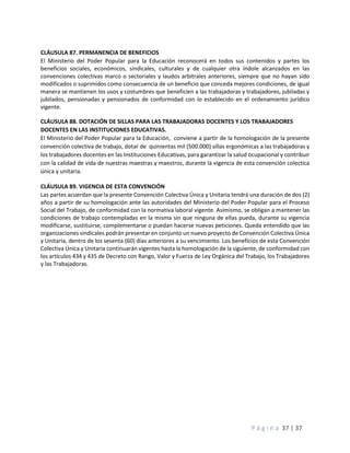 P á g i n a 37 | 37
CLÁUSULA 87. PERMANENCIA DE BENEFICIOS
El Ministerio del Poder Popular para la Educación reconocerá en todos sus contenidos y partes los
beneficios sociales, económicos, sindicales, culturales y de cualquier otra índole alcanzados en las
convenciones colectivas marco o sectoriales y laudos arbitrales anteriores, siempre que no hayan sido
modificados o suprimidos como consecuencia de un beneficio que conceda mejores condiciones, de igual
manera se mantienen los usos y costumbres que beneficien a las trabajadoras y trabajadores, jubiladas y
jubilados, pensionadas y pensionados de conformidad con lo establecido en el ordenamiento jurídico
vigente.
CLÁUSULA 88. DOTACIÓN DE SILLAS PARA LAS TRABAJADORAS DOCENTES Y LOS TRABAJADORES
DOCENTES EN LAS INSTITUCIONES EDUCATIVAS.
El Ministerio del Poder Popular para la Educación, conviene a partir de la homologación de la presente
convención colectiva de trabajo, dotar de quinientas mil (500.000) sillas ergonómicas a las trabajadoras y
los trabajadores docentes en las Instituciones Educativas, para garantizar la salud ocupacional y contribuir
con la calidad de vida de nuestras maestras y maestros, durante la vigencia de esta convención colectica
única y unitaria.
CLÁUSULA 89. VIGENCIA DE ESTA CONVENCIÓN
Las partes acuerdan que la presente Convención Colectiva Única y Unitaria tendrá una duración de dos (2)
años a partir de su homologación ante las autoridades del Ministerio del Poder Popular para el Proceso
Social del Trabajo, de conformidad con la normativa laboral vigente. Asimismo, se obligan a mantener las
condiciones de trabajo contempladas en la misma sin que ninguna de ellas pueda, durante su vigencia
modificarse, sustituirse, complementarse o puedan hacerse nuevas peticiones. Queda entendido que las
organizaciones sindicales podrán presentar en conjunto un nuevo proyecto de Convención Colectiva Única
y Unitaria, dentro de los sesenta (60) días anteriores a su vencimiento. Los beneficios de esta Convención
Colectiva Única y Unitaria continuarán vigentes hasta la homologación de la siguiente, de conformidad con
los artículos 434 y 435 de Decreto con Rango, Valor y Fuerza de Ley Orgánica del Trabajo, los Trabajadores
y las Trabajadoras.
 