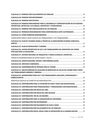 P á g i n a 4 | 37
CLÁUSULA 27. PERMISO POR FALLECIMIENTO DE FAMILIAR ................................................................... 19
CLÁUSULA 28. PERMISO POR MATRIMONIO ............................................................................................ 19
CLÁUSULA 29. PERMISO POR ESTUDIO...................................................................................................... 19
CLÁUSULA 30. PERMISO REMUNERADO PARA EL DESARROLLO Y REPRESENTACIÓN EN ACTIVIDADES
DEPORTIVAS, ARTÍSTICAS, CULTURALES, CIENTÍFICAS Y TECNOLÓGICAS................................................ 20
CLÁUSULA 31. PERMISO POR CONVALECENCIA DE UN FAMILIAR............................................................ 20
CLÁUSULA 32. PERMISOS REMUNERADOS PARA COMPARECENCIA ANTE AUTORIDADES..................... 20
CLÁUSULA 33. OTROS PERMISOS REMUNERADOS ................................................................................... 21
CONDICIONES PARA EL BUEN VIVIR DE LAS TRABAJADORAS Y LOS TRABAJADORES ................................. 21
CLÁUSULA 34. PLAN DE VIVIENDA DIGNA A TRAVÉS DE LA GRAN MISIÓN VIVIENDA VENEZUELA
(GMVV)........................................................................................................................................................ 21
CLÁUSULA 35. PLAN DE RECREACIÓN Y TURISMO .................................................................................... 22
CLÁUSULA 36. JUEGOS DEPORTIVOS DE LAS Y LOS TRABAJADORES DEL MINISTERIO DEL PODER
POPULAR PARA LA EDUCACIÓN................................................................................................................. 22
CLÁUSULA 37. SISTEMA NACIONAL DE ORQUESTAS Y COROS JUVENILES E INFANTILES........................ 22
FONDO AUTOADMINISTRADO DE APOYO SOCIAL Y SALUD........................................................................ 23
CLÁUSULA 38. HOSPITALIZACIÓN, CIRUGIA Y MATERNIDAD (HCM)........................................................ 23
CLÁUSULA 39. SERVICIOS FUNERARIOS..................................................................................................... 23
CLÁUSULA 40. CONFORMACIÓN DE REPOSOS ANTE EL IPASME.............................................................. 24
CLÁUSULA 41. OBLIGATORIEDAD DE IGUALDAD DE BENEFICIOS DE SALUD DEL IPASME PARA TODOS
LOS TRABAJADORES OBREROS Y OBRERAS............................................................................................... 24
CLÁUSULA 42. ASIGNACIONES PARA LAS Y LOS TRABAJADORES JUBILADOS, PENSIONADOS Y
SOBREVIVIENTES......................................................................................................................................... 24
BENEFICIOS SOCIALES DE CARÁCTER NO REMUNERATIVO......................................................................... 24
CLÁUSULA 43. CONTRIBUCIÓN PARA LA ATENCIÓN DE HIJAS E HIJOS CON DISCAPACIDAD.................. 24
CLÁUSULA 44. CONTRIBUCION PARA TRABAJADORAS Y TRABAJADORES CON DISCAPACIDAD ............ 25
CLÁUSULA 45. CONTRIBUCIÓN POR INICIO DEL AÑO ............................................................................... 25
CLÁUSULA 46. CONTRIBUCIÓN POR INICIO DEL AÑO ESCOLAR ............................................................... 25
CLÁUSULA 47. CONTRIBUCIÓN DÍA DE LAS MADRES............................................................................... 25
CLÁUSULA 48. CONTRIBUCIÓN PARA LA ADQUISICIÓN DE UNIFORMES................................................. 26
CLÁUSULA 49. CONTRIBUCIÓN POR MATRIMONIO.................................................................................. 26
CLÁUSULA 50. CONTRIBUCIÓN POR NACIMIENTO DE HIJAS E HIJOS....................................................... 26
CLÁUSULA 51. CONTRIBUCIÓN POR FALLECIMIENTO DE UN FAMILIAR................................................... 27
CLÁUSULA 52. CONTRIBUCIÓN SOCIAL ANUAL PARA LA RECREACIÓN EN LA SEMANA MAYOR............ 27
 