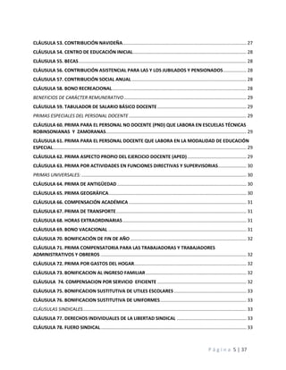 P á g i n a 5 | 37
CLÁUSULA 53. CONTRIBUCIÓN NAVIDEÑA................................................................................................ 27
CLÁUSULA 54. CENTRO DE EDUCACIÓN INICIAL........................................................................................ 28
CLÁUSULA 55. BECAS.................................................................................................................................. 28
CLÁUSULA 56. CONTRIBUCIÓN ASISTENCIAL PARA LAS Y LOS JUBILADOS Y PENSIONADOS.................. 28
CLÁUSULA 57. CONTRIBUCIÓN SOCIAL ANUAL......................................................................................... 28
CLÁUSULA 58. BONO RECREACIONAL........................................................................................................ 28
BENEFICIOS DE CARÁCTER REMUNERATIVO............................................................................................... 29
CLÁUSULA 59. TABULADOR DE SALARIO BÁSICO DOCENTE..................................................................... 29
PRIMAS ESPECIALES DEL PERSONAL DOCENTE ........................................................................................... 29
CLÁUSULA 60. PRIMA PARA EL PERSONAL NO DOCENTE (PND) QUE LABORA EN ESCUELAS TÉCNICAS
ROBINSONIANAS Y ZAMORANAS............................................................................................................. 29
CLÁUSULA 61. PRIMA PARA EL PERSONAL DOCENTE QUE LABORA EN LA MODALIDAD DE EDUCACIÓN
ESPECIAL...................................................................................................................................................... 29
CLÁUSULA 62. PRIMA ASPECTO PROPIO DEL EJERCICIO DOCENTE (APED).............................................. 29
CLÁUSULA 63. PRIMA POR ACTIVIDADES EN FUNCIONES DIRECTIVAS Y SUPERVISORIAS...................... 30
PRIMAS UNIVERSALES:................................................................................................................................ 30
CLÁUSULA 64. PRIMA DE ANTIGÜEDAD .................................................................................................... 30
CLÁUSULA 65. PRIMA GEOGRÁFICA........................................................................................................... 30
CLÁUSULA 66. COMPENSACIÓN ACADÉMICA ........................................................................................... 31
CLÁUSULA 67. PRIMA DE TRANSPORTE..................................................................................................... 31
CLÁUSULA 68. HORAS EXTRAORDINARIAS................................................................................................ 31
CLÁUSULA 69. BONO VACACIONAL ........................................................................................................... 31
CLÁUSULA 70. BONIFICACIÓN DE FIN DE AÑO .......................................................................................... 32
CLÁUSULA 71. PRIMA COMPENSATORIA PARA LAS TRABAJADORAS Y TRABAJADORES
ADMINISTRATIVOS Y OBREROS ................................................................................................................. 32
CLÁUSULA 72. PRIMA POR GASTOS DEL HOGAR....................................................................................... 32
CLÁUSULA 73. BONIFICACION AL INGRESO FAMILIAR.............................................................................. 32
CLÁUSULA 74. COMPENSACION POR SERVICIO EFICIENTE ..................................................................... 32
CLÁUSULA 75. BONIFICACION SUSTITUTIVA DE UTILES ESCOLARES ........................................................ 33
CLÁUSULA 76. BONIFICACION SUSTITUTIVA DE UNIFORMES................................................................... 33
CLÁUSULAS SINDICALES............................................................................................................................... 33
CLÁUSULA 77. DERECHOS INDIVIDUALES DE LA LIBERTAD SINDICAL ...................................................... 33
CLÁUSULA 78. FUERO SINDICAL................................................................................................................. 33
 