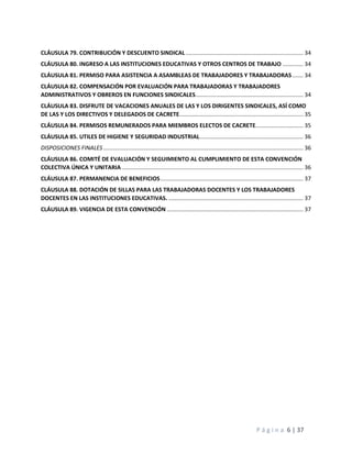 P á g i n a 6 | 37
CLÁUSULA 79. CONTRIBUCIÓN Y DESCUENTO SINDICAL.......................................................................... 34
CLÁUSULA 80. INGRESO A LAS INSTITUCIONES EDUCATIVAS Y OTROS CENTROS DE TRABAJO ............. 34
CLÁUSULA 81. PERMISO PARA ASISTENCIA A ASAMBLEAS DE TRABAJADORES Y TRABAJADORAS....... 34
CLÁUSULA 82. COMPENSACIÓN POR EVALUACIÓN PARA TRABAJADORAS Y TRABAJADORES
ADMINISTRATIVOS Y OBREROS EN FUNCIONES SINDICALES.................................................................... 34
CLÁUSULA 83. DISFRUTE DE VACACIONES ANUALES DE LAS Y LOS DIRIGENTES SINDICALES, ASÍ COMO
DE LAS Y LOS DIRECTIVOS Y DELEGADOS DE CACRETE.............................................................................. 35
CLÁUSULA 84. PERMISOS REMUNERADOS PARA MIEMBROS ELECTOS DE CACRETE.............................. 35
CLÁUSULA 85. UTILES DE HIGIENE Y SEGURIDAD INDUSTRIAL................................................................. 36
DISPOSICIONES FINALES.............................................................................................................................. 36
CLÁUSULA 86. COMITÉ DE EVALUACIÓN Y SEGUIMIENTO AL CUMPLIMIENTO DE ESTA CONVENCIÓN
COLECTIVA ÚNICA Y UNITARIA .................................................................................................................. 36
CLÁUSULA 87. PERMANENCIA DE BENEFICIOS.......................................................................................... 37
CLÁUSULA 88. DOTACIÓN DE SILLAS PARA LAS TRABAJADORAS DOCENTES Y LOS TRABAJADORES
DOCENTES EN LAS INSTITUCIONES EDUCATIVAS. ..................................................................................... 37
CLÁUSULA 89. VIGENCIA DE ESTA CONVENCIÓN ...................................................................................... 37
 