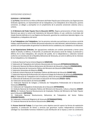 P á g i n a 7 | 37
DISPOSICIONES GENERALES
CLÁUSULA 1. DEFINICIONES
1. Las Partes. Este término se refiere al Ministerio del Poder Popular para la Educación y las Organizaciones
Sindicales signatarias, en representación de las trabajadoras y los trabajadores de la Educación, quienes
convienen, se obligan y acompañan en el cumplimiento de la presente convención colectiva única y
unitaria.
2. El Ministerio del Poder Popular Para la Educación (MPPE). Órgano perteneciente al Poder Ejecutivo
Nacional que ejerce la rectoría del Subsistema de Educación Básica, el cual, conforme al principio del
Estado Docente definido en la Ley Orgánica de Educación, garantiza las condiciones laborales dignas a las
trabajadoras y trabajadores del sector.
3. Las Trabajadoras y los Trabajadores. Son las personas naturales que participan en el proceso social de
trabajo, específicamente en el ámbito del proceso educativo con roles docentes, administrativos y obreros,
quienes son corresponsables de garantizar los derechos de las ciudadanas y los ciudadanos a la educación.
4. Las Organizaciones Sindicales. Son agrupaciones sindicales con carácter permanente y tienen como
objeto el estudio, la defensa, el desarrollo y la protección del proceso social de trabajo, la protección y
defensa de la clase trabajadora, del conjunto del pueblo, de la independencia y soberanía nacional
conforme a la Constitución de la República Bolivariana de Venezuela, así como la defensa de los intereses
de las trabajadoras y los trabajadores:
1. Sindicato Nacional Fuerza Unitaria Magisterial (SINAFUM);
2. Federación de Trabajadores de Institutos Educacionales de Venezuela (FETRAEDUCACIONALES);
3. Federación Nacional de Obreros Bolivarianos del Ministerio de Educación y Deporte (FENOBOLMED);
4. Sindicato Nacional de Funcionarios Públicos del Ministerio de Educación (S.N.F.P.M.E.);
5. Federación Venezolana de Maestros (FVM);
6. Sindicato Unitario Nacional de Empleados Públicos del Ministerio de Educación (SUNEP-ME);
7. Federación Nacional de Profesionales de la Docencia Colegio de Profesores de Venezuela (FENAPRODO-
CPV); 8. Federación de Trabajadores de la Enseñanza y Afines de Venezuela (FETRAENSEÑANZA);
9. Federación de Sindicatos de Licenciados en Educación de Venezuela (FESLEV- CLEV);
10. Federación de Educadores de Venezuela (FEV)
11. Federación Nacional de Colegios y Sindicatos de Trabajadores Profesionales de la Educación de
Venezuela (FENATEV);
12. Federación de Trabajadores Sindicalizados de la Educación (FETRASINED);
13. Sindicato Nacional de Empleados Públicos del Ministerio de Educación, Cultura y Deportes (SINAEP-
MECD); 14. Sindicato Nacional Revolucionario de Empleados Públicos del Ministerio del Poder Popular
para la Educación (SIRTRAME);
15. Federación Nacional Revolucionaria, Bolivariana de Trabajadores del Sector Público
(FENARBOTRASEP);
16. Federación Unitaria del Magisterio de Venezuela (FETRAMAGISTERIO);
17. Sindicato Nacional de Secretarias Educacionales (SNSE-ME).
5. Proceso Social del Trabajo. Es el que tiene como objetivo esencial superar las formas de explotación
capitalista, la producción de bienes y servicios que garanticen nuestra independencia económica,
satisfagan las necesidades humanas mediante la justa distribución de la riqueza y creen las condiciones
 
