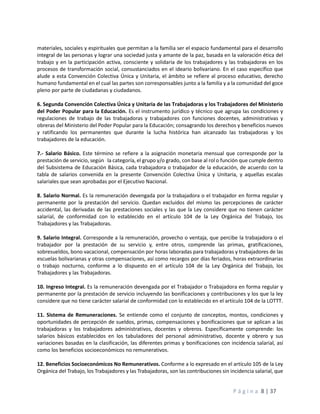 P á g i n a 8 | 37
materiales, sociales y espirituales que permitan a la familia ser el espacio fundamental para el desarrollo
integral de las personas y lograr una sociedad justa y amante de la paz, basada en la valoración ética del
trabajo y en la participación activa, consciente y solidaria de los trabajadores y las trabajadoras en los
procesos de transformación social, consustanciados en el ideario bolivariano. En el caso específico que
alude a esta Convención Colectiva Única y Unitaria, el ámbito se refiere al proceso educativo, derecho
humano fundamental en el cual las partes son corresponsables junto a la familia y a la comunidad del goce
pleno por parte de ciudadanas y ciudadanos.
6. Segunda Convención Colectiva Única y Unitaria de las Trabajadoras y los Trabajadores del Ministerio
del Poder Popular para la Educación. Es el instrumento jurídico y técnico que agrupa las condiciones y
regulaciones de trabajo de las trabajadoras y trabajadores con funciones docentes, administrativas y
obreras del Ministerio del Poder Popular para la Educación; consagrando los derechos y beneficios nuevos
y ratificando los permanentes que durante la lucha histórica han alcanzado las trabajadoras y los
trabajadores de la educación.
7.- Salario Básico. Este término se refiere a la asignación monetaria mensual que corresponde por la
prestación de servicio, según la categoría, el grupo y/o grado, con base al rol o función que cumple dentro
del Subsistema de Educación Básica, cada trabajadora o trabajador de la educación, de acuerdo con la
tabla de salarios convenida en la presente Convención Colectiva Única y Unitaria, y aquellas escalas
salariales que sean aprobadas por el Ejecutivo Nacional.
8. Salario Normal. Es la remuneración devengada por la trabajadora o el trabajador en forma regular y
permanente por la prestación del servicio. Quedan excluidos del mismo las percepciones de carácter
accidental, las derivadas de las prestaciones sociales y las que la Ley considere que no tienen carácter
salarial, de conformidad con lo establecido en el artículo 104 de la Ley Orgánica del Trabajo, los
Trabajadores y las Trabajadoras.
9. Salario Integral. Corresponde a la remuneración, provecho o ventaja, que percibe la trabajadora o el
trabajador por la prestación de su servicio y, entre otros, comprende las primas, gratificaciones,
sobresueldos, bono vacacional, compensación por horas laboradas para trabajadoras y trabajadores de las
escuelas bolivarianas y otras compensaciones, así como recargos por días feriados, horas extraordinarias
o trabajo nocturno, conforme a lo dispuesto en el artículo 104 de la Ley Orgánica del Trabajo, los
Trabajadores y las Trabajadoras.
10. Ingreso Integral. Es la remuneración devengada por el Trabajador o Trabajadora en forma regular y
permanente por la prestación de servicio incluyendo las bonificaciones y contribuciones y los que la ley
considere que no tiene carácter salarial de conformidad con lo establecido en el artículo 104 de la LOTTT.
11. Sistema de Remuneraciones. Se entiende como el conjunto de conceptos, montos, condiciones y
oportunidades de percepción de sueldos, primas, compensaciones y bonificaciones que se aplican a las
trabajadoras y los trabajadores administrativos, docentes y obreros. Específicamente comprende: los
salarios básicos establecidos en los tabuladores del personal administrativo, docente y obrero y sus
variaciones basadas en la clasificación, las diferentes primas y bonificaciones con incidencia salarial, así
como los beneficios socioeconómicos no remunerativos.
12. Beneficios Socioeconómicos No Remunerativos. Conforme a lo expresado en el artículo 105 de la Ley
Orgánica del Trabajo, los Trabajadores y las Trabajadoras, son las contribuciones sin incidencia salarial, que
 