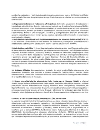 P á g i n a 9 | 37
perciben las trabajadoras y los trabajadores administrativos, docentes y obreros del Ministerio del Poder
Popular para la Educación. En cada cláusula se especificará el carácter no salarial o no remunerativo de las
contribuciones.
13. Organizaciones Sociales de Trabajadoras y Trabajadores. Define a las agrupaciones de trabajadoras y
trabajadores, administrativos, docentes y obreros, que haciendo uso de su derecho constitucional de libre
asociación, se organizan en pro de objetivos comunes para el impulso de iniciativas, acciones o proyectos
en distintos ámbitos, entre los que destacan los pedagógicos, laborales, culturales, deportivos, productivos
y comunitarios, dentro de una diversa gama. El Estado y las Organizaciones Sindicales promoverán y
apoyarán a estas Organizaciones siempre que sus objetivos y prácticas estén enmarcados en los principios
constitucionales y legales.
14. Caja de Ahorro y Crédito de los Trabajadores dependientes del Ministerio de Educación (CACRETE).
Es una asociación civil autónoma, sin fines de lucro, con personalidad jurídica propia, que ofrece ahorro y
crédito a todas las trabajadoras y trabajadores obreras y obreros educacionales del MPPE.
15. Caja de Ahorro y Crédito. Es el uso Organizativo y Asociativo de carácter Legal-Financiero-Ahorrativo,
de Bienes y Servicios, exentos de impuestos, que implementan las trabajadoras y los Trabajadores en forma
conjunta o de manera sectorial. Creando Caja de Ahorro, Proveedurías o Mercados para proteger el salario
y el poder adquisitivo de los Trabajadores y las Trabajadoras. Esta estructura tendrá personalidad jurídica
y patrimonio propio y se regirá según sus propios Estatutos y Normas. 16. Sindicatos Afiliados: son
organizaciones sindicales de primer grado afiliadas directamente a las Federaciones Nacionales que
suscriben la presente Convención Colectiva Única y Unitaria. Queda entendido que las Federaciones y
Sindicatos Nacionales tienen seccionales en cada región o entidad federal de la República Bolivariana de
Venezuela.
16. Sindicatos Afiliados. Son organizaciones sindicales de primer grado afiliadas directamente a las
Federaciones Nacionales que suscriben la presente Convención Colectiva Única y Unitaria. Queda
entendido que las Federaciones y Sindicatos Nacionales tienen seccionales en cada región o entidad federal
de la República Bolivariana de Venezuela.
17. Sistema Integral de Salud del Ministerio del Poder Popular para la Educación (SISME). Se refiere al
Sistema Integral de Salud del Ministerio del Poder Popular para la Educación, el cual administra un fondo
para proveer servicios de hospitalización cirugía y maternidad de las trabajadoras y trabajadores, del
Órgano Ministerial y sus entes adscritos, de igual manera establecer alianzas con instituciones públicas y
privadas para suministrar atención primaria de salud y administrar los fondos para garantizar Servicios
Funerarios a las trabajadoras y trabajadores beneficiarios de este órgano ministerial y sus entes adscritos.
CLÁUSULA 2. OBJETO DE LA CONVENCIÓN COLECTIVA ÚNICA Y UNITARIA
La presente Convención Colectiva Única y Unitaria tiene por objeto establecer las condiciones, derechos y
obligaciones, conforme a las cuales las trabajadoras y los trabajadores del Ministerio del Poder Popular
para la Educación y los entes adscritos Corporación Nacional de Alimentos Escolar (CNAE), Fundación
Bolivariana de Informática y Telemática (FUNDABIT), Centro Nacional para el Mejoramiento de la
Enseñanza y de la Ciencia (CENAMEC), Fundación de Medios Audiovisuales al Servicio de la Educación
(EDUMEDIA) y Servicio Nacional de Integración a la Infancia y la Familia (SENIFA), participarán en el
proceso social del trabajo, conforme a los principios constitucionales y al ordenamiento jurídico vigente,
que conducen a la justa distribución de la riqueza, el buen vivir de las trabajadoras y los trabajadores de la
 