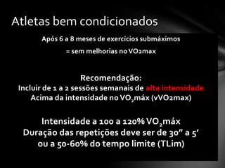 Atletas bem condicionados
       Após 6 a 8 meses de exercícios submáximos
              = sem melhorias no VO2max


                  Recomendação:
 Incluir de 1 a 2 sessões semanais de alta intensidade
     Acima da intensidade no VO2máx (vVO2max)

      Intensidade a 100 a 120% VO 2máx
  Duração das repetições deve ser de 30” a 5’
     ou a 50-60% do tempo limite (TLim)
 