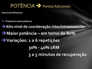 Exercícios Olímpicos


 Produzem maior potência

Alto nível de coordenação inter/intramuscular
Maior potência – em torno de 80%
Variações: 1 a 6 repetições
                       30% - 40% 1RM
                       3 a 5 minutos de recuperação
 
