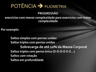 PROGRESSÃO
  exercícios com menor complexidade para exercícios com maior
                         complexidade

Por exemplo:

      Saltos simples com pernas unidas
      Saltos triplos com pernas unidas
               Sobrecarga de até 10% da Massa Corporal
      Saltos triplos com perna única (D-D-D-E-E-E...)
      Saltos com rotação
      Saltos em profundidade
 