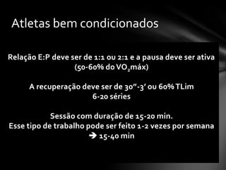 Atletas bem condicionados

Relação E:P deve ser de 1:1 ou 2:1 e a pausa deve ser ativa
                  (50-60% do VO2máx)

      A recuperação deve ser de 30”-3’ ou 60% TLim
                      6-20 séries

            Sessão com duração de 15-20 min.
Esse tipo de trabalho pode ser feito 1-2 vezes por semana
                        15-40 min
 
