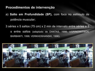 Procedimentos de intervenção

a) Salto em Profundidade (SP), com foco no estímulo de
   potência muscular;

3 séries x 5 saltos (75 cm) x 2 min de intervalo entre séries e 5
   s entre saltos (adaptado de DANTAS, 1998; UGRINOWITSCH,
   BARBANTI, 1998; VERKHOSHANSKI, 1996).
 