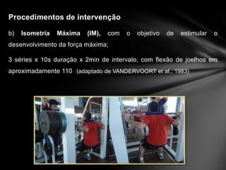 Procedimentos de intervenção

b)   Isometria   Máxima   (IM),   com   o   objetivo   de   estimular   o
desenvolvimento da força máxima;

3 séries x 10s duração x 2min de intervalo, com flexão de joelhos em
aproximadamente 110 (adaptado de VANDERVOORT et al., 1983)
 
