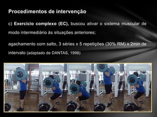 Procedimentos de intervenção

c) Exercício complexo (EC), buscou ativar o sistema muscular de

modo intermediário às situações anteriores;

agachamento com salto, 3 séries x 5 repetições (30% RM) x 2min de

intervalo (adaptado de DANTAS, 1998)
 