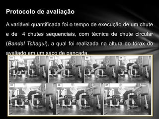 Protocolo de avaliação

A variável quantificada foi o tempo de execução de um chute
e de 4 chutes sequenciais, com técnica de chute circular
(Bandal Tchagui), a qual foi realizada na altura do tórax do
avaliado em um saco de pancada.
 