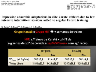 Grupo Karatê e Grupo HIT  7 semanas de treino

             HIT: 5 Treinos de Karatê + 2 HIT de
7-9 séries de 20” de corrida a 140% VO2max com 15” recup.

                               HIT (n=9)                   KT (n=8)
                         Pré               Pós       Pré              Pós
 VO2max (mL/kg/min)    58,7±3,1      61,4±2,6*     58,2±3,1      58,1±4,4
 Tempo Limite         115,5±20,7    142,8±36,9*   135,7±28,8    128,8±20,9
 