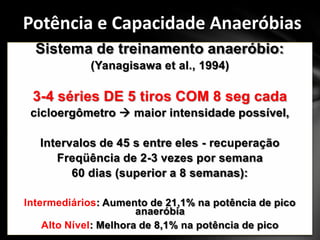 Potência e Capacidade Anaeróbias
  Sistema de treinamento anaeróbio:
            (Yanagisawa et al., 1994)

 3-4 séries DE 5 tiros COM 8 seg cada
 cicloergômetro  maior intensidade possível,

   Intervalos de 45 s entre eles - recuperação
      Freqüência de 2-3 vezes por semana
         60 dias (superior a 8 semanas):

Intermediários: Aumento de 21,1% na potência de pico
                       anaeróbia
    Alto Nível: Melhora de 8,1% na potência de pico
 