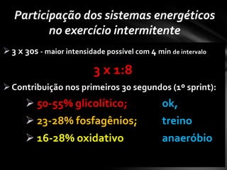 Participação dos sistemas energéticos
          no exercício intermitente
 3 x 30s - maior intensidade possível com 4 min de intervalo

                           3 x 1:8
 Contribuição nos primeiros 30 segundos (1º sprint):
       50-55% glicolítico;                    ok,
       23-28% fosfagênios;                    treino
       16-28% oxidativo                       anaeróbio
 