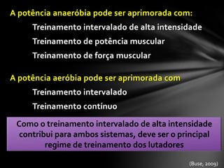 A potência anaeróbia pode ser aprimorada com:
     Treinamento intervalado de alta intensidade
     Treinamento de potência muscular
     Treinamento de força muscular

A potência aeróbia pode ser aprimorada com
     Treinamento intervalado
     Treinamento contínuo

 Como o treinamento intervalado de alta intensidade
  contribui para ambos sistemas, deve ser o principal
         regime de treinamento dos lutadores

                                              (Buse, 2009)
 