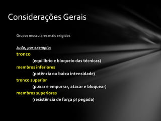 Considerações Gerais
  Grupos musculares mais exigidos


  Judo, por exemplo:
  tronco
          (equilíbrio e bloqueio das técnicas)
  membros inferiores
          (potência ou baixa intensidade)
  tronco superior
          (puxar e empurrar, atacar e bloquear)
  membros superiores
          (resistência de força p/ pegada)
 