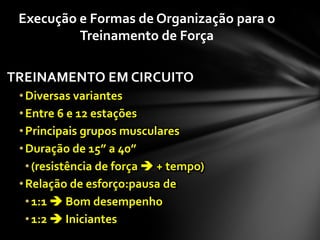 Execução e Formas de Organização para o
          Treinamento de Força

TREINAMENTO EM CIRCUITO
 • Diversas variantes
 • Entre 6 e 12 estações
 • Principais grupos musculares
 • Duração de 15” a 40”
   • (resistência de força  + tempo)
 • Relação de esforço:pausa de
   • 1:1  Bom desempenho
   • 1:2  Iniciantes
 
