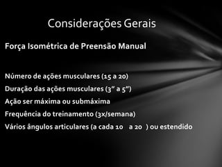 Considerações Gerais
Força Isométrica de Preensão Manual


Número de ações musculares (15 a 20)
Duração das ações musculares (3” a 5”)
Ação ser máxima ou submáxima
Frequência do treinamento (3x/semana)
Vários ângulos articulares (a cada 10 a 20 ) ou estendido
 