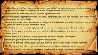 23 São ministros do Cristo, (digo-o como o menor dos sábios) eu mais ainda; em muitíssimos labores, nos
cárceres inúmeras vezes, nos demasiados açoites e freqüentemente exposto à morte.
24 Por cinco vezes recebi dos judeus os quarenta açoites menos um.
25 Por três vezes fui açoitado com varas, uma vez fui apedrejado, três vezes sofri naufrágio, uma noite e um dia
estive à deriva em mar profundo.
26 Em meus itinerários muitas vezes estive em perigos de rios, de ladrões, dos meus compatriotas, dos gentios,
na cidade, no deserto, no mar, entre falsos irmãos,
27 Em labor e miséria, em muitas vigílias, com fome e sede, em muitos jejuns, em frio e desnudez.
28 Além destas questões extrínsecas, tenho minhas instâncias cotidianas e a solicitude contínua para com
todas as igrejas.
29 Quem enfraquece, que eu não enfraqueça? Quem escandaliza, que eu não abrase?
30 Se importa gloriar, quais das minhas fraquezas são gloriáveis?
31 Deus e Pai do nosso Senhor Jesus Cristo, que é bendito por todos os séculos, sabe que não minto.
32 Em Damasco, o preposto do rei Aretas custodiava a cidade dos damascenos para me prender;
33 Mas desceram-me num cesto por uma janela, muralha abaixo, e assim escapei das suas mãos.
 