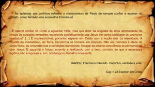 As epístolas aos coríntios refletem o compromisso de Paulo de sempre confiar e esperar no
Cristo, como também nos aconselha Emmanuel.
...É natural confiar no Cristo e aguardar n’Ele, mas que dizer da angústia da alma atormentada no
círculo de cuidados terrestres, esperando egoisticamente que Jesus lhe venha satisfazer os caprichos
imediatos? […] É imprescindível, portanto, esperar em Cristo com a noção real da eternidade. A
filosofia do imediatismo, na Terra, transforma os homens em crianças. Não vos prendais à idade do
corpo físico, às circunstâncias e condições transitórias. Indagai da própria consciência se permaneceis
com Jesus. E aguardai o futuro, amando e realizando com o bem, convicto de que a esperança
legitima não é repouso e, sim, confiança no trabalho incessante.
XAVIER, Francisco Cândido. Caminho, verdade e vida.
Cap :123 Esperar em Cristo
 