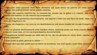 11 Para quem esteja pensando deste modo, afirmamos que, quais somos nas palavras por cartas quando
ausentes, tais seremos também de fato quando presentes.
12 Porque não ousamos inserirmo-nos, ou comparar-nos, àqueles que se gabam a si mesmos; mas a nós
mesmos nos medimos, e a nós mesmos nos comparamos.
13 Nós pois não nos gloriaremos discriciosamente, mas segundo o metro com que Deus nos mediu, medir-nos-
emos até chegarmos a vós.
14 Porque não chegamos a vós como se nos desdobrássemos; pois temos chegado até vós pelo Evangelho do
Cristo;
15 Não nos gloriando discriciosamente pelos trabalhos alheios, esperando porém que, tendo crescido vossa fé
e segundo nossa regra, em vós nos engrandeçamos abundantemente;
16 Evangelizando também àqueles que estão além de vós, não nos gloriando em campo alheio, naqueles que
já estão preparados.
17 Quem porém se gloria, glorie-se no Senhor. ( † )
18 Porque não é aprovado aquele que a si mesmo se recomenda, mas é sim aquele a quem Deus recomenda.
 