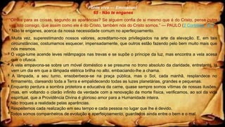 Fonte viva — Emmanuel
65 - Não te enganes
“Olhais para as coisas, segundo as aparências? Se alguém confia de si mesmo que é do Cristo, pense outra
vez isto consigo, que assim como ele é do Cristo, também nós do Cristo somos.” — PAULO (2 Coríntios, 10.7)
1 Não te enganes, acerca da nossa necessidade comum no aperfeiçoamento.
2 Muita vez, superestimando nossos valores, acreditamo-nos privilegiados na arte da elevação. E, em tais
circunstâncias, costumamos esquecer, impensadamente, que outros estão fazendo pelo bem muito mais que
nós mesmos.
3 O vaga-lume acende leves relâmpagos nas trevas e se supõe o príncipe da luz, mas encontra a vela acesa
que o ofusca.
4 A vela empavona-se sobre um móvel doméstico e se presume no trono absoluto da claridade, entretanto, lá
vem um dia em que a lâmpada elétrica brilha no alto, embaciando-lhe a chama.
5 A lâmpada, a seu turno, ensoberbece-se na praça pública, mas o Sol, cada manhã, resplandece no
firmamento, clareando toda a Terra e empalidecendo todas as luzes planetárias, grandes e pequenas.
6 Enquanto perdura a sombra protetora e educativa da carne, quase sempre somos vítimas de nossas ilusões,
mas, em voltando o clarão infinito da verdade com a renovação da morte física, verificamos, ao sol da vida
espiritual, que a Providência Divina é glorioso amor para a Humanidade inteira.
7 Não troques a realidade pelas aparências.
8 Respeitemos cada realização em seu tempo e cada pessoa no lugar que lhe é devido.
9 Todos somos companheiros de evolução e aperfeiçoamento, guardados ainda entre o bem e o mal.
 