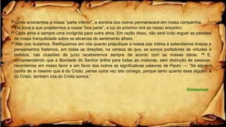 10 Onde acionarmos a nossa “parte inferior”, a sombra dos outros permanecerá em nossa companhia.
11 Da zona a que projetarmos a nossa “boa parte”, a luz do próximo virá ao nosso encontro.
12 Cada alma é sempre uma incógnita para outra alma. Em razão disso, não será lícito erguer as paredes
de nossa tranquilidade sobre os alicerces do sentimento alheio.
13 Não nos iludamos. Retifiquemos em nós quanto prejudique a nossa paz íntima e estendamos braços e
pensamentos fraternos, em todas as direções, na certeza de que, se somos portadores de virtudes e
defeitos, nas ocasiões de juízo receberemos sempre de acordo com as nossas obras. 14 E,
compreendendo que a Bondade do Senhor brilha para todas as criaturas, sem distinção de pessoas,
recordemos em nosso favor e em favor dos outros as significativas palavras de Paulo: — “Se alguém
confia de si mesmo que é do Cristo, pense outra vez isto consigo, porque tanto quanto esse alguém é
do Cristo, também nós do Cristo somos.”
Emmanuel
 