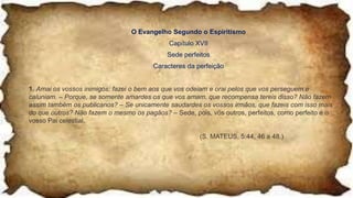 O Evangelho Segundo o Espiritismo
Capítulo XVII
Sede perfeitos
Caracteres da perfeição
1. Amai os vossos inimigos; fazei o bem aos que vos odeiam e orai pelos que vos perseguem e
caluniam. – Porque, se somente amardes os que vos amam, que recompensa tereis disso? Não fazem
assim também os publicanos? – Se unicamente saudardes os vossos irmãos, que fazeis com isso mais
do que outros? Não fazem o mesmo os pagãos? – Sede, pois, vós outros, perfeitos, como perfeito é o
vosso Pai celestial.
(S. MATEUS, 5:44, 46 a 48.)
 