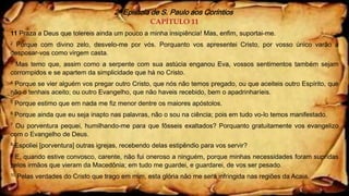 2ª Epístola de S. Paulo aos Coríntios
CAPÍTULO 11
11 Praza a Deus que tolereis ainda um pouco a minha insipiência! Mas, enfim, suportai-me.
2 Porque com divino zelo, desvelo-me por vós. Porquanto vos apresentei Cristo, por vosso único varão a
desposar-vos como virgem casta.
3 Mas temo que, assim como a serpente com sua astúcia enganou Eva, vossos sentimentos também sejam
corrompidos e se apartem da simplicidade que há no Cristo.
4 Porque se vier alguém vos pregar outro Cristo, que nós não temos pregado, ou que aceiteis outro Espírito, que
não o tenhais aceito; ou outro Evangelho, que não haveis recebido, bem o apadrinharíeis.
5 Porque estimo que em nada me fiz menor dentre os maiores apóstolos.
6 Porque ainda que eu seja inapto nas palavras, não o sou na ciência; pois em tudo vo-lo temos manifestado.
7 Ou porventura pequei, humilhando-me para que fôsseis exaltados? Porquanto gratuitamente vos evangelizo
com o Evangelho de Deus.
8 Espoliei [porventura] outras igrejas, recebendo delas estipêndio para vos servir?
9 E, quando estive convosco, carente, não fui oneroso a ninguém, porque minhas necessidades foram supridas
pelos irmãos que vieram da Macedônia; em tudo me guardei, e guardarei, de vos ser pesado.
10 Pelas verdades do Cristo que trago em mim, esta glória não me será infringida nas regiões da Acaia.
 