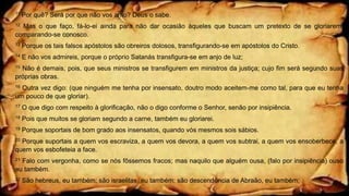 11 Por quê? Será por que não vos amo? Deus o sabe.
12 Mas o que faço, fá-lo-ei ainda para não dar ocasião àqueles que buscam um pretexto de se gloriarem,
comparando-se conosco.
13 Porque os tais falsos apóstolos são obreiros dolosos, transfigurando-se em apóstolos do Cristo.
14 E não vos admireis, porque o próprio Satanás transfigura-se em anjo de luz;
15 Não é demais, pois, que seus ministros se transfigurem em ministros da justiça; cujo fim será segundo suas
próprias obras.
16 Outra vez digo: (que ninguém me tenha por insensato, doutro modo aceitem-me como tal, para que eu tenha
um pouco de que gloriar).
17 O que digo com respeito à glorificação, não o digo conforme o Senhor, senão por insipiência.
18 Pois que muitos se gloriam segundo a carne, também eu gloriarei.
19 Porque soportais de bom grado aos insensatos, quando vós mesmos sois sábios.
20 Porque suportais a quem vos escraviza, a quem vos devora, a quem vos subtrai, a quem vos ensoberbece, a
quem vos esbofeteia a face.
21 Falo com vergonha, como se nós fôssemos fracos; mas naquilo que alguém ousa, (falo por insipiência) ouso
eu também.
22 São hebreus, eu também; são israelitas, eu também; são descendência de Abraão, eu também;
 