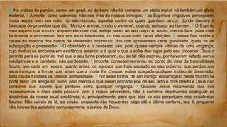 6. Na prática do perdão, como, em geral, na do bem, não há somente um efeito moral: há também um efeito
material. 2 A morte, como sabemos, não nos livra do nossos inimigos; 3 os Espíritos vingativos perseguem,
muita vezes com seu ódio, no além-túmulo, aqueles contra os quais guardam rancor; donde decorre a
falsidade do provérbio que diz: “Morto o animal, morto o veneno”, quando aplicado ao homem. 4 O Espírito
mau espera que o outro a quem ele quer mal, esteja preso ao seu corpo e, assim, menos livre, para mais
facilmente o atormentar, ferir nos seus interesses, ou nas suas mais caras afeições. 5 Nesse fato reside a
causa da maioria dos casos de obsessão, sobretudo dos que apresentam certa gravidade, quais os de
subjugação e possessão. 6 O obsidiado e o possesso são, pois, quase sempre vítimas de uma vingança,
cujo motivo se encontra em existência anterior, e à qual o que a sofre deu lugar pelo seu proceder. Deus o
permite para os punir do mal que a seu turno praticaram, ou, se tal não ocorreu, por haverem faltado com a
indulgência e a caridade, não perdoando. 7 Importa, conseguintemente, do ponto de vista da tranquilidade
futura, que cada um repare, quanto antes, os agravos que haja causado ao seu próximo, que perdoe aos
seus inimigos, a fim de que, antes que a morte lhe chegue, esteja apagado qualquer motivo de dissensão,
toda causa fundada de ulterior animosidade. 8 Por essa forma, de um inimigo encarniçado neste mundo se
pode fazer um amigo no outro; pelo menos o que assim procede põe de seu lado o bom direito e Deus não
consente que aquele que perdoou sofra qualquer vingança. 9 Quando Jesus recomenda que nos
reconciliemos o mais cedo possível com o nosso adversário, não é somente objetivando apaziguar as
discórdias da nossa atual existência; é, principalmente, para que elas se não perpetuem nas existências
futuras. Não saireis de lá, da prisão, enquanto não houverdes pago até o último centavo, isto é, enquanto
não houverdes satisfeito completamente a justiça de Deus.
 