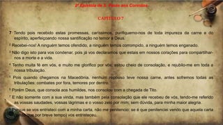 2ª Epístola de S. Paulo aos Coríntios
CAPÍTULO 7
7 Tendo pois recebido estas promessas, caríssimos, purifiquemo-nos de toda impureza da carne e do
espírito, aperfeiçoando nossa santificação no temor a Deus.
2 Recebei-nos! A ninguém temos ofendido, a ninguém temos corrompido, a ninguém temos enganado.
3 Não digo isto para vos condenar, pois já vos declaramos que estais em nossos corações para compartilhar-
nos a morte e a vida.
4 Tenho muita fé em vós, e muito me glorifico por vós; estou cheio de consolação, e rejubilo-me em toda a
nossa tribulação.
5 Pois quando chegamos na Macedônia, nenhum repouso teve nossa carne, antes sofremos todas as
tribulações: combates por fora, temores por dentro.
6 Porém Deus, que consola aos humildes, nos consolou com a chegada de Tito.
7 E não somente com a sua vinda, mas também pela consolação que ele recebeu de vós, tendo-me referido
as vossas saudades, vossas lágrimas e o vosso zelo por mim; sem dúvida, para minha maior alegria.
8 Porque se vos entristeci com a minha carta, não me penitencio; se é que penitenciei vendo que aquela carta
(ainda que por breve tempo) vos entristeceu.
 
