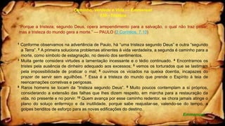 Caminho, Verdade e Vida — Emmanuel
130 –Tristeza
“Porque a tristeza, segundo Deus, opera arrependimento para a salvação, o qual não traz pesar;
mas a tristeza do mundo gera a morte.” — PAULO (2 Coríntios, 7.10)
1 Conforme observamos na advertência de Paulo, há “uma tristeza segundo Deus” e outra “segundo
a Terra”. 2 A primeira soluciona problemas atinentes à vida verdadeira, a segunda é caminho para a
morte, como símbolo de estagnação, no desvio dos sentimentos.
3 Muita gente considera virtudes a lamentação incessante e o tédio continuado. 4 Encontramos os
tristes pela ausência de dinheiro adequado aos excessos; 5 vemos os torturados que se lastimam
pela impossibilidade de praticar o mal; 6 ouvimos os viciados na queixa doentia, incapazes do
prazer de servir sem aguilhões. 7 Essa é a tristeza do mundo que prende o Espírito à teia de
reencarnações corretivas e perigosas.
8 Raros homens se tocam da “tristeza segundo Deus”. 9 Muito poucos contemplam a si próprios,
considerando a extensão das falhas que lhes dizem respeito, em marcha para a restauração da
vida, no presente e no porvir. 10 Quem avança por esse caminho redentor, se chora jamais atinge o
plano do soluço enfermiço e da inutilidade, porque sabe reajustar-se, valendo-se do tempo, a
golpes benditos de esforço para as novas edificações do destino.
Emmanuel
 