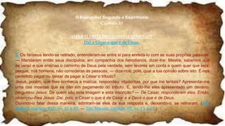 O Evangelho Segundo o Espiritismo
Capítulo XI
AMAR O PRÓXIMO COMO A SI MESMO.
Dai a César o que é de César.
5. Os fariseus tendo-se retirado, entenderam-se entre si para enredá-lo com as suas próprias palavras.
— Mandaram então seus discípulos, em companhia dos herodianos, dizer-lhe: Mestre, sabemos que
és veraz e que ensinas o caminho de Deus pela verdade, sem levares em conta a quem quer que seja,
porque, nos homens, não consideras as pessoas; — dize-nos, pois, qual a tua opinião sobre isto: É-nos
permitido pagar ou deixar de pagar a César o tributo?
Jesus, porém, que lhes conhecia a malícia, respondeu: Hipócritas, por que me tentais? Apresentai-me
uma das moedas que se dão em pagamento do tributo. E, tendo-lhe eles apresentado um denário,
perguntou Jesus: De quem são esta imagem e esta inscrição? — De César, responderam eles. Então,
observou-lhes Jesus: Dai, pois, a César o que é de César e a Deus o que é de Deus.
Ouvindo-o falar dessa maneira, admiram-se eles da sua resposta e, deixando-o, se retiraram. (São
Mateus, capítulo XXII, vv. 15 a 22. — São Marcos, capítulo XII, vv. 13 a 17.)
 