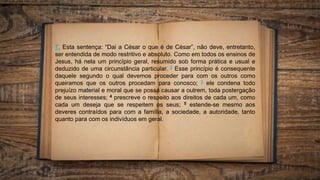 7. Esta sentença: “Dai a César o que é de César”, não deve, entretanto,
ser entendida de modo restritivo e absoluto. Como em todos os ensinos de
Jesus, há nela um princípio geral, resumido sob forma prática e usual e
deduzido de uma circunstância particular. 2 Esse princípio é consequente
daquele segundo o qual devemos proceder para com os outros como
queiramos que os outros procedam para conosco; 3 ele condena todo
prejuízo material e moral que se possa causar a outrem, toda postergação
de seus interesses; 4 prescreve o respeito aos direitos de cada um, como
cada um deseja que se respeitem os seus; 5 estende-se mesmo aos
deveres contraídos para com a família, a sociedade, a autoridade, tanto
quanto para com os indivíduos em geral.
 