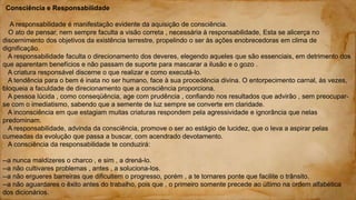 Consciência e Responsabilidade
A responsabilidade é manifestação evidente da aquisição de consciência.
O ato de pensar, nem sempre faculta a visão correta , necessária à responsabilidade, Esta se alicerça no
discernimento dos objetivos da existência terrestre, propelindo o ser às ações enobrecedoras em clima de
dignificação.
A responsabilidade faculta o direcionamento dos deveres, elegendo aqueles que são essenciais, em detrimento dos
que aparentam benefícios e não passam de suporte para mascarar a ilusão e o gozo .
A criatura responsável discerne o que realizar e como executá-lo.
A tendência para o bem é inata no ser humano, face à sua procedência divina. O entorpecimento carnal, às vezes,
bloqueia a faculdade de direcionamento que a consciência proporciona.
A pessoa lúcida , como conseqüência, age com prudência , confiando nos resultados que advirão , sem preocupar-
se com o imediatismo, sabendo que a semente de luz sempre se converte em claridade.
A inconsciência em que estagiam muitas criaturas respondem pela agressividade e ignorância que nelas
predominam.
A responsabilidade, advinda da consciência, promove o ser ao estágio de lucidez, que o leva a aspirar pelas
cumeadas da evolução que passa a buscar, com acendrado devotamento.
A consciência da responsabilidade te conduzirá:
--a nunca maldizeres o charco , e sim , a drená-lo.
--a não cultivares problemas , antes , a soluciona-los.
--a não ergueres barreiras que dificultem o progresso, porém , a te tornares ponte que facilite o trânsito.
--a não aguardares o êxito antes do trabalho, pois que , o primeiro somente precede ao último na ordem alfabética
dos dicionários.
 