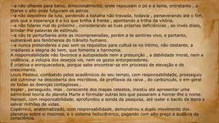 --a não olhares para baixo, emocionalmente, onde repousam o pó e a lama, entretanto , a
fitares o alto onde fulguram os astros.
--a não desistires da luta, perdendo a batalha não travada, todavia , perseverando até o fim,
pois que a esperança é a luz que brilha á frente , apontando a trilha da vitória.
--a não falares mal do próximo , considerando as tuas próprias deficiências , ao invés disso,
brindar-lhe palavras de estímulo.
--a não te perturbares ante as incompreensões, porém a te sentires vivo, e portanto,
vulnerável aos fenômenos do trânsito humano.
--a nunca pretenderes a paz sem os requisitos para cultuá-la no íntimo, não obstante, a
irradiares a alegria do bem, que fomenta a harmonia.
A responsabilidade não favorece a autopiedade nem a presunção , a debilidade moral, nem a
violência, a volúpia dos desejos vis, nem os gozos entorpecedores.
É criativa e enriquecedora, porque sabe encontrar-se em processo de elevação e de
crescimento.
Louis Pasteur, combatido pelos acadêmicos do seu tempo, com responsabilidade, prosseguiu
até culminar na descoberta dos micróbios, da profilaxia da raiva , do carbúnculo, e em geral
de todas as doenças contagiosas...
Kepler , perseguido, mas , consciente dos mapas celestes, insistiu até apresentar uma
admirável teoria do planeta Marte e formular outras leis que passaram a honrar-lhe o nome.
Hansen, com responsabilidade, aprofundou a sonda da pesquisa, até isolar o bacilo da lepra e
salvar milhões de vidas.
Copérnico, anatematizado, com responsabilidade, demonstrou o duplo movimento dos
planetas sobre si mesmos, e o sistema heliocêntrico, pagando com alto preço a audácia da
consciência.
 