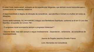 O casal Curie, responsável , entregou-se às experiências fatigantes, que abriram novos horizontes para o
conhecimento da materiais radiativos.
A responsabilidade é degrau de elevação da consciência , que plenifica o homem e a mulher em todas as
situações.
Diante desta realidade, ALLAN KARDEC indagou aos Benfeitores Espirituais, conforme se lê em O Livro dos
Espíritos, na questão de número 780 :
- O progresso moral acompanha sempre o progresso intelectual ?
- Decorre deste, mas nem sempre o segue imediatamente . Dependendo , certamente , da consciência de
responsabilidade.
Joanna de Ângelis (espírito),Divaldo Franco
Livro: Momentos de Consciência
 