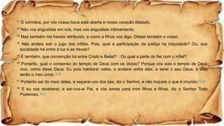 11 Ó coríntios, por vós nossa boca está aberta e nosso coração dilatado.
12 Não vos angustiais em nós, mas vos angustiais intimamente;
13 Mas também me haveis retribuído, e como a filhos vos digo: Dilatai também o vosso.
14 Não andeis sob o jugo dos infiéis. Pois, qual a participação da justiça na iniquidade? Ou, que
sociedade há entre a luz e as trevas?
15 E também, que convenção há entre Cristo e Belial? n Ou qual a parte do fiel com o infiel?
16 Portanto, qual o consenso do templo de Deus com os ídolos? Porque vós sois o templo de Deus
vivo, como disse Deus: Eu pois habitarei neles, e andarei entre eles, e serei o seu Deus, e eles
serão o meu povo. ( † )
17 Portanto saí do meio deles, e separai-vos dos tais, diz o Senhor, e não toqueis o que é imundo; ( † )
18 E eu vos receberei; e ser-vos-ei Pai, e vós sereis para mim filhos e filhas, diz o Senhor Todo
Poderoso. ( † )
 