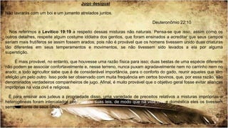 Jugo desigual
Não lavrarás com um boi e um jumento atrelados juntos.
Deuteronômio 22:10
Nos referimos a Levítico 19:19 a respeito dessas misturas não naturais. Pensa-se que isso, assim como os
outros detalhes, respeite algum costume idólatra dos gentios, que foram ensinados a acreditar que seus campos
seriam mais frutíferos se assim fossem arados; pois não é provável que os homens tivessem unido duas criaturas
tão diferentes em seus temperamentos e movimentos, se não tivessem sido levados a ela por alguma
superstição.
É mais provável, no entanto, que houvesse uma razão física para isso; duas bestas de uma espécie diferente
não podem se associar confortavelmente e, nesse terreno, nunca puxam agradavelmente nem no carrinho nem no
arado; e todo agricultor sabe que é de considerável importância, para o conforto do gado, reunir aqueles que têm
afeição um pelo outro. Isso pode ser observado com muita frequência em certos bovinos, que, por essa razão, são
denominados verdadeiros companheiros de jugo. Afinal, é muito provável que o objetivo geral fosse evitar alianças
impróprias na vida civil e religiosa.
E para ensinar aos judeus a propriedade disso, uma variedade de preceitos relativos a misturas impróprias e
heterogêneas foram intercalados por meio de suas leis, de modo que na vida civil e doméstica eles os tivessem
sempre diante de seus olhos.
 