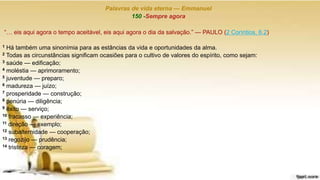Palavras de vida eterna — Emmanuel
150 -Sempre agora
“… eis aqui agora o tempo aceitável, eis aqui agora o dia da salvação.” — PAULO (2 Coríntios, 6.2)
1 Há também uma sinonímia para as estâncias da vida e oportunidades da alma.
2 Todas as circunstâncias significam ocasiões para o cultivo de valores do espírito, como sejam:
3 saúde — edificação;
4 moléstia — aprimoramento;
5 juventude — preparo;
6 madureza — juízo;
7 prosperidade — construção;
8 penúria — diligência;
9 êxito — serviço;
10 fracasso — experiência;
11 direção — exemplo;
12 subalternidade — cooperação;
13 regozijo — prudência;
14 tristeza — coragem;
 