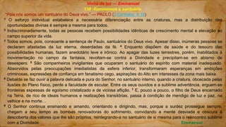 Vinha de luz — Emmanuel
138 -Iluminemos o santuário
“Pois nós somos um santuário do Deus vivo.” — PAULO (2 Coríntios, 6.16)
1 O esforço individual estabelece a necessária diferenciação entre as criaturas, mas a distribuição das
oportunidades divinas é sempre a mesma para todos.
2 Indiscriminadamente, todas as pessoas recebem possibilidades idênticas de crescimento mental e elevação ao
campo superior da vida.
3 Todos somos, pois, consoante a sentença de Paulo, santuários do Deus vivo. Apesar disso, inúmeras pessoas se
declaram afastadas da luz eterna, deserdadas da fé. 4 Enquanto dispõem da saúde e do tesouro das
possibilidades humanas, fazem anedotário leve e irônico. Ao apagar das luzes terrestres, porém, inabilitados à
movimentação no campo da fantasia, revoltam-se contra a Divindade e precipitam-se em abismo de
desespero. 5 São companheiros invigilantes que ocuparam o santuário do espírito com material inadequado.
Absorvidos pelas preocupações imediatistas da esfera inferior, transformaram esperanças em ambições
criminosas, expressões de confiança em fanatismo cego, aspirações do Alto em interesses da zona mais baixa.
6 Debalde se faz ouvir a palavra delicada e pura do Senhor, no santuário interno, quando a criatura, obcecada pelas
ilusões do Plano físico, perde a faculdade de escutar. Entre os seus ouvidos e a sublime advertência, erguem-se
fronteiras espessas de egoísmo cristalizado e de viciosa aflição. 7 E, pouco a pouco, o filho de Deus encarnado
na Terra, de rico de ideais humanos e realizações transitórias, passa à condição de mendigo de luz e paz, na
velhice e na morte…
8 O Senhor continua ensinando e amando, orientando e dirigindo, mas, porque a surdez prossegue sempre,
chegam a seu tempo as bombas renovadoras do sofrimento, convidando a mente desviada e obscura à
descoberta dos valores que lhe são próprios, reintegrando-a no santuário de si mesma para o reencontro sublime
com a Divindade. Emmanuel
 