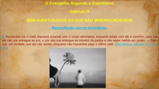 O Evangelho Segundo o Espiritismo
Capítulo X
BEM AVENTURADOS OS QUE SÃO MISERICORDIOSOS
Reconciliação com os adversários.
5. Reconciliai-vos o mais depressa possível com o vosso adversário, enquanto estais com ele a caminho, para que
ele não vos entregue ao juiz, o juiz não vos entregue ao ministro da justiça e não sejais metido em prisão. — Digo-
vos, em verdade, que daí não saireis, enquanto não houverdes pago o último ceitil. (São Mateus, capítulo V, v. 25 e
26.)
 