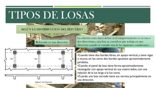 TIPOS DE LOSAS
SEGÚN LA DISTRIBUCCIÓN DEL REFUERZO
Reforzada en una dirección:
La relación entre luces define si el comportamiento es en una o
dos direcciones, una losa se considera que trabaja en una
dirección cuando se cumple una de las siguientes condiciones:
•Cuando tiene dos bordes libres, sin apoyo vertical, y tiene vigas
o muros, en los otros dos bordes opuestos aproximadamente
paralelos.
•Cuando el panel de losa tiene forma aproximadamente
rectangular con apoyo vertical en sus cuatro lados, con una
relación de la luz larga a la luz corta.
•Cuando una losa nervada tiene sus nervios principalmente en
una dirección.
 